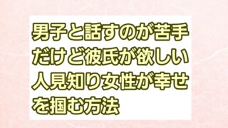 男子と話すのが苦手だけど彼氏が欲しい！人見知り女性が幸せを掴む方法 