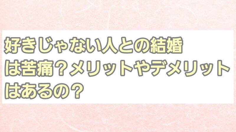 好きじゃない人との結婚は苦痛?メリットやデメリットはあるの?