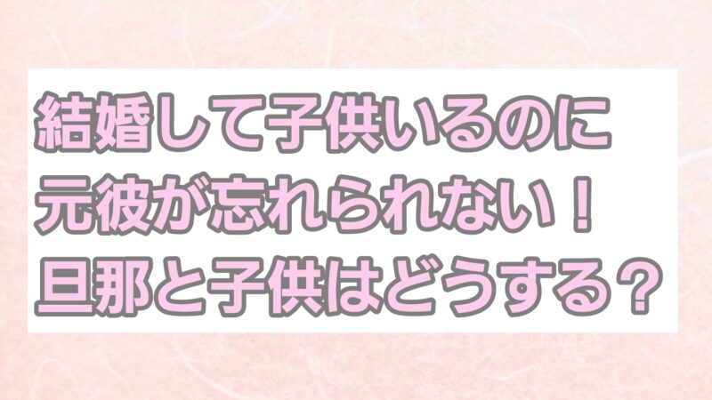 結婚して子供もいるのに元彼が忘れられない！旦那と子供はどうする？ 