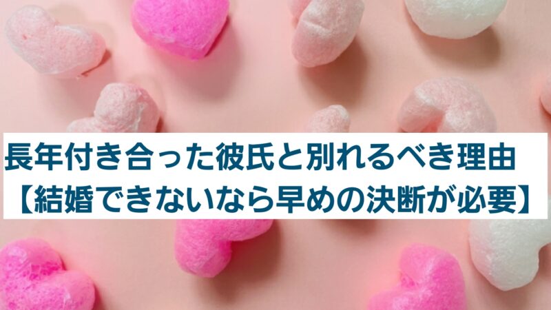 長年付き合った彼氏と別れるべき理由【結婚できないなら早めの決断が必要】